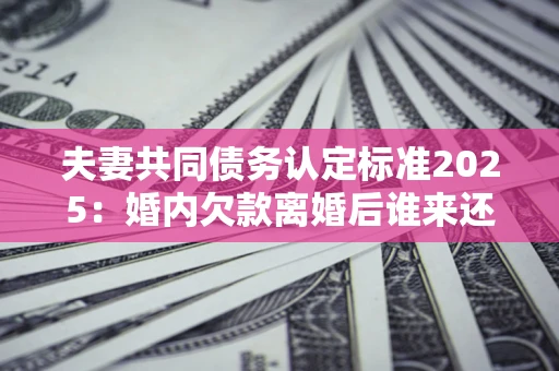 济南夫妻共同债务认定标准2025:婚内欠款离婚后谁来还? 济南夫妻共同债务认定标准2025:婚内欠款离婚后谁来还?