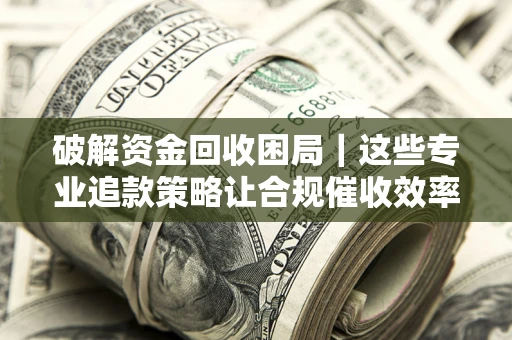 济南破解资金回收困局｜这些专业追款策略让合规催收效率翻倍