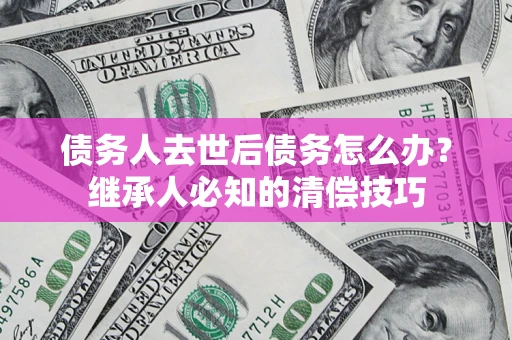 济南债务人去世后债务怎么办？继承人必知的清偿技巧